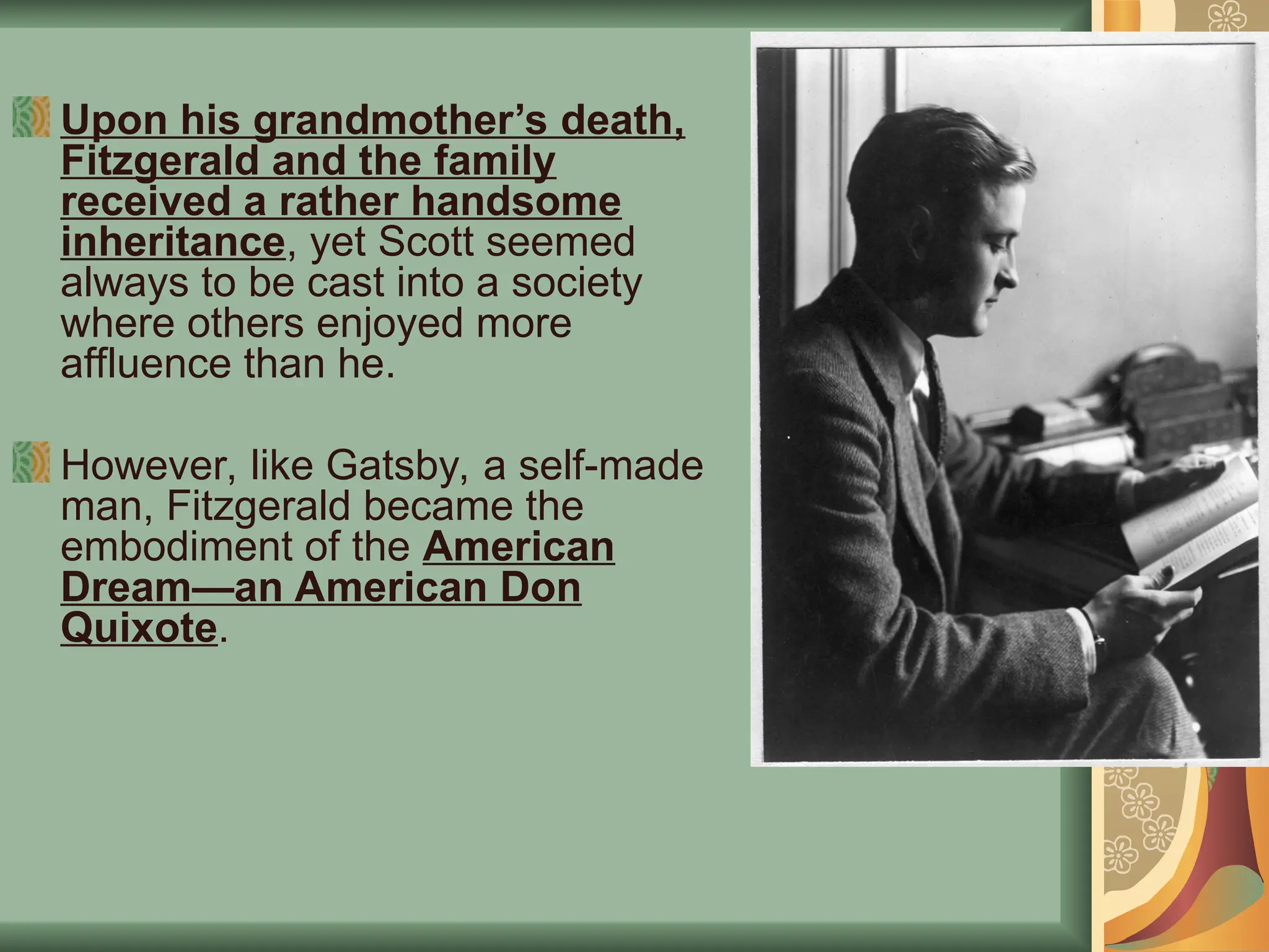 Upon his grandmother’s death,
Fitzgerald and the family
received a rather handsome
inheritance, yet Scott seemed
always to be cast into a society
where others enjoyed more
affluence than he.
However, like Gatsby, a self-made
man, Fitzgerald became the
embodiment of the American
Dream—an American Don
Quixote.
 