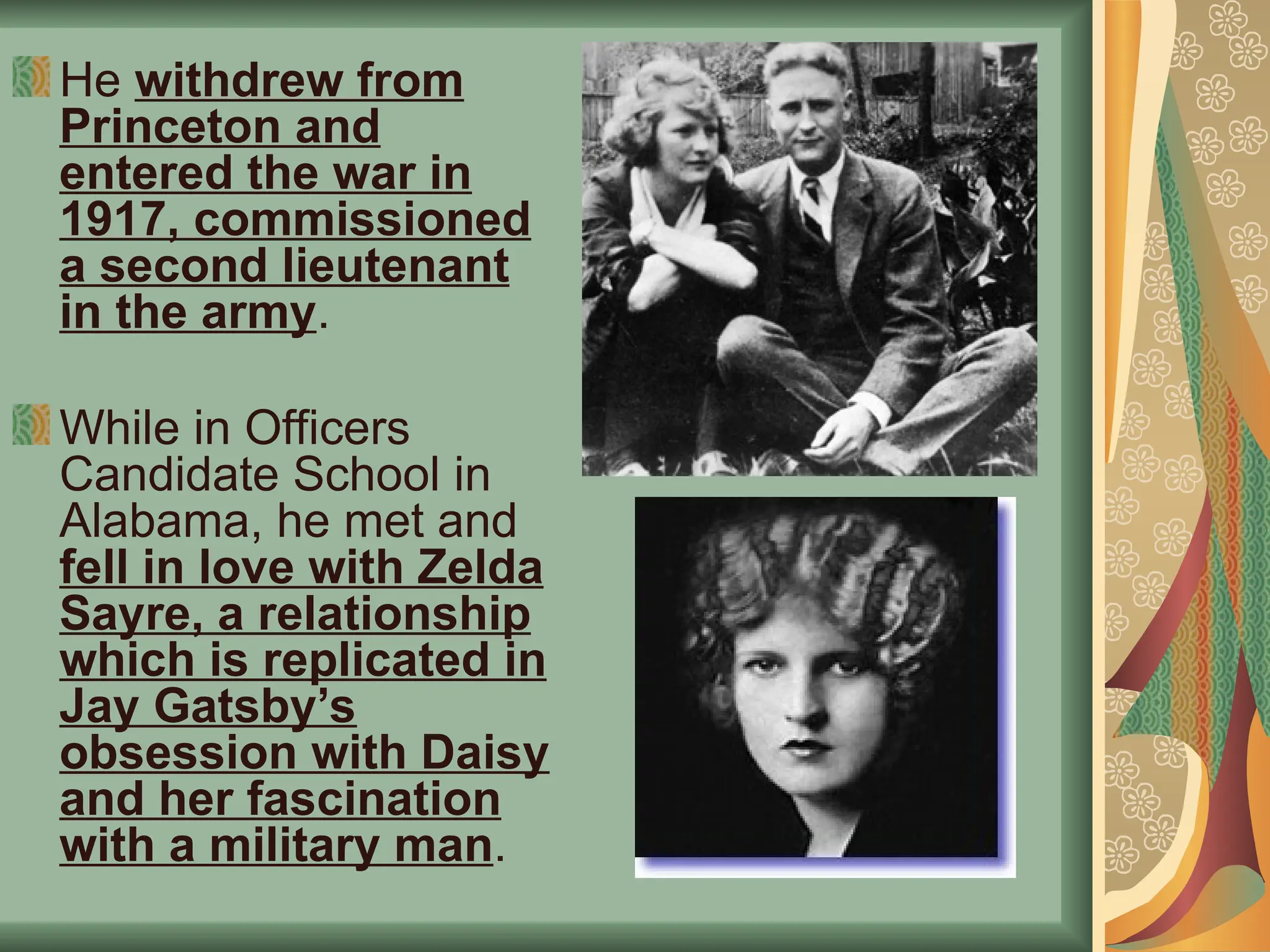 He withdrew from
Princeton and
entered the war in
1917, commissioned
a second lieutenant
in the army.
While in Officers
Candidate School in
Alabama, he met and
fell in love with Zelda
Sayre, a relationship
which is replicated in
Jay Gatsby’s
obsession with Daisy
and her fascination
with a military man.
 