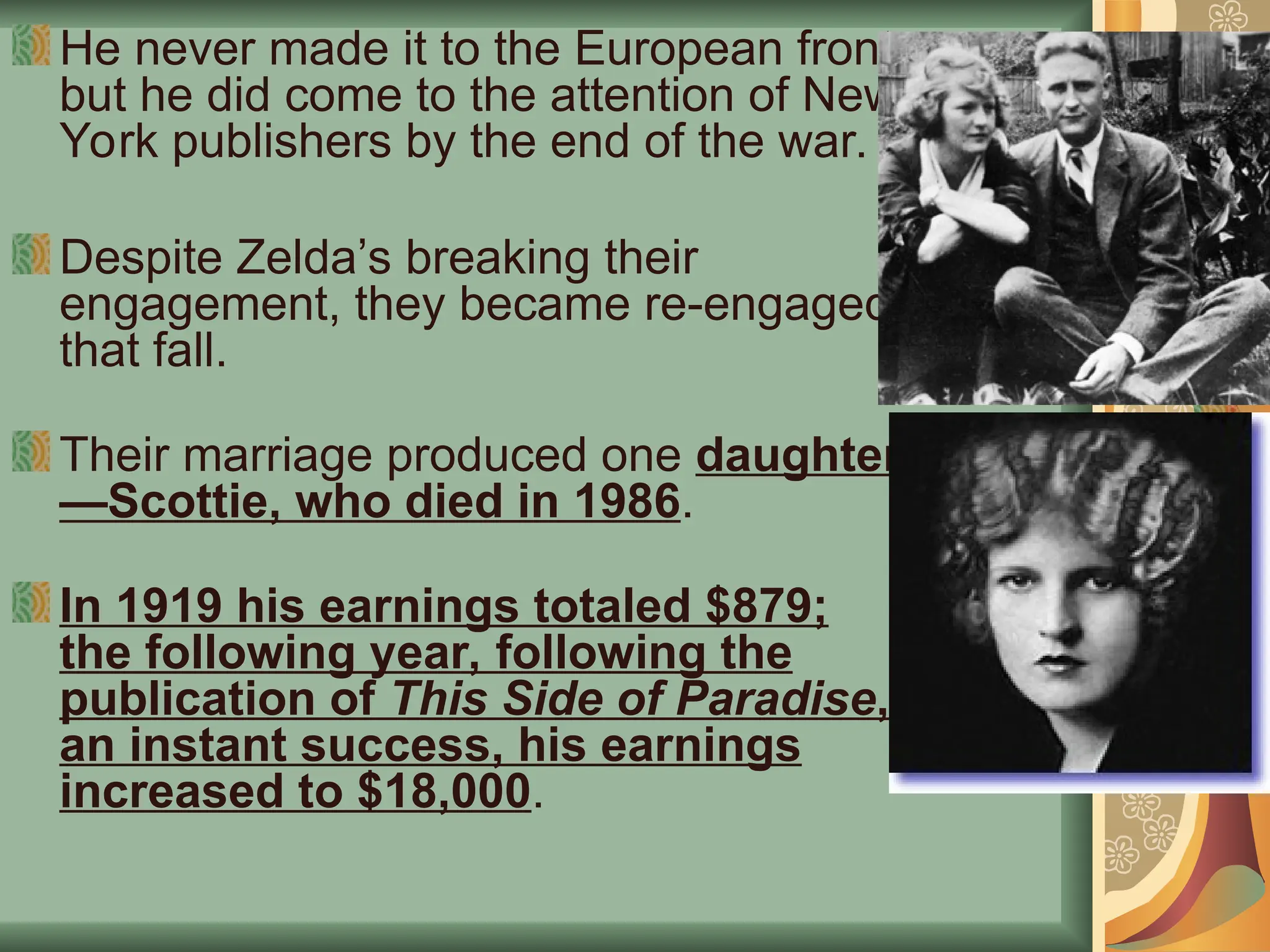 He never made it to the European front,
but he did come to the attention of New
York publishers by the end of the war.
Despite Zelda’s breaking their
engagement, they became re-engaged
that fall.
Their marriage produced one daughter
—Scottie, who died in 1986.
In 1919 his earnings totaled $879;
the following year, following the
publication of This Side of Paradise,
an instant success, his earnings
increased to $18,000.
 
