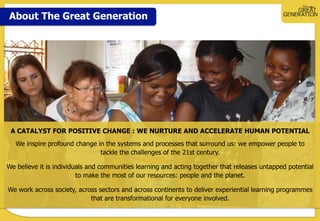 About The Great Generation
A CATALYST FOR POSITIVE CHANGE : WE NURTURE AND ACCELERATE HUMAN POTENTIAL
We inspire profound change in the systems and processes that surround us: we empower people to
tackle the challenges of the 21st century.
We believe it is individuals and communities learning and acting together that releases untapped potential
to make the most of our resources: people and the planet.
We work across society, across sectors and across continents to deliver experiential learning programmes
that are transformational for everyone involved.
 