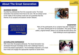 About The Great Generation
ECOSYSTEM
Many of the participants of our projects have later engaged in
our work, forming part of our ecosystem. This group of high
calibre, original thinkers allows us to provide the best advice and
fresh thinking to local organisations.
ACCUMULATED EXPERIENCE
With more than 50 projects delivered, The Great Generation has
developed thorough knowledge of the main challenges faced by
community-based organisations. This knowledge empowers us to track
local needs and engage the appropriate expertise to tackle them.
”Each	
  of	
  us	
  involved	
  in	
  the	
  project	
  
acquired	
  new	
  skills	
  that	
  we	
  can	
  use	
  
in	
  a	
  business	
  context,	
  but	
  more	
  
importantly	
  we	
  have	
  learnt	
  to	
  
realise	
  what	
  we	
  are	
  capable	
  of.”	
  
Barclays Graduate
Trainee
BUSINESS ORIGIN
Founded by professionals from the corporate world, The Great
Generation has business know-how at its core. We are always tuned
to the reality of the business world and can guarantee that the
themes of our projects and sessions remain relevant.
 