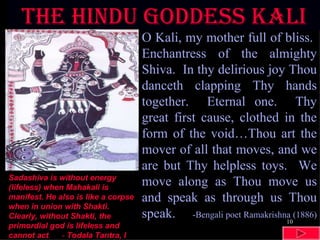 The hindu goddess KALI O Kali, my mother full of bliss.  Enchantress of the almighty Shiva.  In thy delirious joy Thou danceth clapping Thy hands together.  Eternal one.  Thy great first cause, clothed in the form of the void…Thou art the mover of all that moves, and we are but Thy helpless toys.  We move along as Thou move us and speak as through us Thou speak.  -Bengali poet Ramakrishna (1886)   Sadashiva is without energy (lifeless) when Mahakali is manifest. He also is like a corpse when in union with Shakti. Clearly, without Shakti, the primordial god is lifeless and cannot act .  -  Todala Tantra, I 