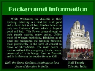 Background Information While Westerners are dualistic in their thinking, believing in a God that is all good and a devil that is all bad, Hindus believe in only one Universal Power which is beyond good and bad.  This Power comes through to their people wearing many guises. Unlike much of Western mythology, Hinduism at all times has recognized the feminine principle, most prominently in the form of consort to Shiva or Shiva-Shakti. The male power is useless without this energizing female power, conceived of in its benign form as Paravati, and in its fierce or destructive form as Kali.  Kali Temple  Calcutta, India Kali, the Great Goddess, continues to be a focus of devotion in India. 