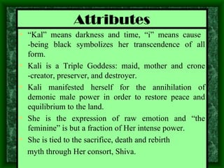 Attributes “ Kal” means darkness and time, “i” means cause  - being black symbolizes her transcendence of all form. Kali is a Triple Goddess: maid, mother and crone -creator, preserver, and destroyer. Kali manifested herself for the annihilation of demonic male power in order to restore peace and equilibrium to the land. She is the expression of raw emotion and “the feminine” is but a fraction of Her intense power. She is tied to the sacrifice, death and rebirth  myth through Her consort, Shiva. 