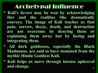 Archetypal Influence * Kali's favors may be won by acknowledging Her and the realities She dramatically conveys. The image of Kali teaches us that pain, sorrow, decay, death, and destruction are not overcome by denying them or explaining them away but by facing and integrating them. * All dark goddesses, especially the Black Madonnas, are said to have stemmed from the mythic Hindu Goddess Kali. * Kali helps us move through intense upheaval and change. * 