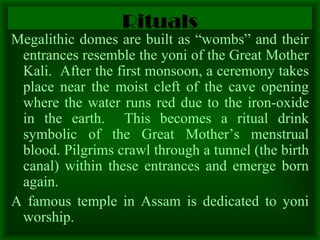 Rituals Megalithic domes are built as “wombs” and their entrances resemble the yoni of the Great Mother Kali.  After the first monsoon, a ceremony takes place near the moist cleft of the cave opening where the water runs red due to the iron-oxide in the earth.  This becomes a ritual drink symbolic of the Great Mother’s menstrual blood. Pilgrims crawl through a tunnel (the birth canal) within these entrances and emerge born again.  A famous temple in Assam is dedicated to yoni worship.  