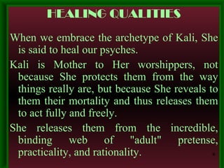 HEALING QUALITIES When we embrace the archetype of Kali, She is said to heal our psyches.  Kali is Mother to Her worshippers, not because She protects them from the way things really are, but because She reveals to them their mortality and thus releases them to act fully and freely.  She releases them from the incredible, binding web of "adult" pretense, practicality, and rationality. * 