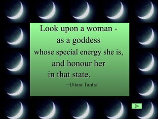 Look upon a woman -  as a goddess  whose special energy she is,   and honour her  in that state.   – Uttara Tantra 
