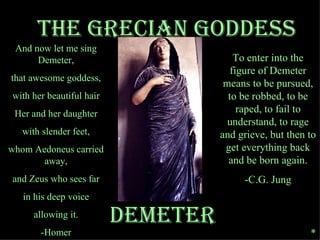 DEMETER The grecian Goddess And now let me sing Demeter, that awesome goddess, with her beautiful hair Her and her daughter with slender feet, whom Aedoneus carried away, and Zeus who sees far in his deep voice allowing it. -Homer To enter into the figure of Demeter means to be pursued, to be robbed, to be raped, to fail to understand, to rage and grieve, but then to get everything back and be born again. -C.G. Jung * 