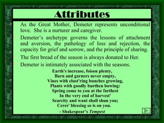 Attributes As the Great Mother, Demeter represents unconditional love.  She is a nurturer and caregiver. Demeter’s archetype governs the lessons of attachment and aversion, the pathology of loss and rejection, the capacity for grief and sorrow, and the principle of sharing. The first bread of the season is always donated to Her. Demeter is intimately associated with the seasons. Earth's increase, foison plenty, Barn and garners never empty, Vines with clust'ring bunches growing, Plants with goodly burthen bowing: Spring come to you at the farthest In the very end of harvest' Scarcity and want shall shun you; Ceres' blessing so is on you.  - Shakespear’s  Tempest 