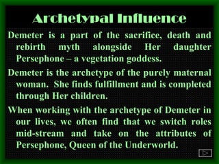 Archetypal Influence Demeter is a part of the sacrifice, death and rebirth myth alongside Her daughter Persephone – a vegetation goddess. Demeter is the archetype of the purely maternal woman.  She finds fulfillment and is completed through Her children. When working with the archetype of Demeter in our lives, we often find that we switch roles mid-stream and take on the attributes of Persephone, Queen of the Underworld. 
