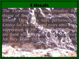 Rituals The Eleusinian Mysteries ritualize the theme of loss and return, of death and rebirth. These rites were performed in Greece for two thousand years until their suppression in 396 A.D.  "Thrice blessed are those who have seen these Mysteries for they know the end of life and the beginning."  -- Pindar 