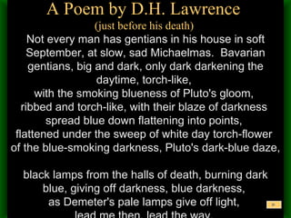 A Poem by D.H. Lawrence  (just before his death)  Not every man has gentians in his house in soft September, at slow, sad Michaelmas.  Bavarian gentians, big and dark, only dark darkening the daytime, torch-like,  with the smoking blueness of Pluto's gloom,  ribbed and torch-like, with their blaze of darkness  spread blue down flattening into points,  flattened under the sweep of white day torch-flower  of the blue-smoking darkness, Pluto's dark-blue daze,  black lamps from the halls of death, burning dark blue, giving off darkness, blue darkness,  as Demeter's pale lamps give off light,  lead me then, lead the way.   