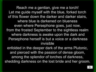 Reach me a gentian, give me a torch!  Let me guide myself with the blue, forked torch  of this flower down the darker and darker stairs,  where blue is darkened on blueness  even where Persephone goes, just now,  from the frosted September to the sightless realm  where darkness is awake upon the dark and Persephone herself is but a voice or a darkness invisible  enfolded in the deeper dark of the arms Plutonic,  and pierced with the passion of dense gloom,  among the splendor of torches of darkness,  shedding darkness on the lost bride and her groom.  