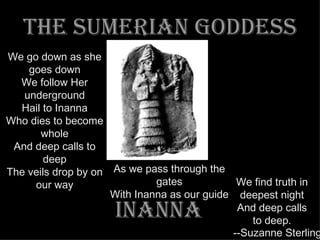 The sumerian goddess INANNA We go down as she goes down We follow Her underground Hail to Inanna Who dies to become whole And deep calls to deep The veils drop by on our way We find truth in deepest night And deep calls to deep. --Suzanne Sterling As we pass through the gates With Inanna as our guide 