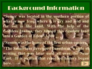 Background Information *Sumer was located in the southern portion of what is now Iraq, where it is dry and arid and the soil is like sand. With the help of the Goddess Inanna, they turned this desolate land into a Garden of Eden –3,500  B.C.E. *Sumer was the home of the first urban centers. *The Sumerians developed cuneiform, a style of writing that was later used all over the Near East.  It is written that recorded history began here. 