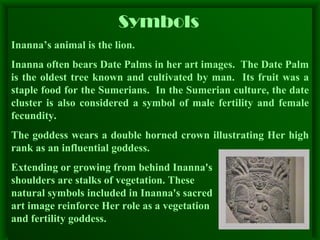 Symbols   Inanna’s animal is the lion. Inanna often bears Date Palms in her art images.  The Date Palm is the oldest tree known and cultivated by man.  Its fruit was a staple food for the Sumerians.  In the Sumerian culture, the date cluster is also considered a symbol of male fertility and female fecundity. The goddess wears a double horned crown illustrating Her high rank as an influential goddess.  Extending or growing from behind Inanna's  shoulders are stalks of vegetation. These  natural symbols included in Inanna's sacred  art image reinforce Her role as a vegetation  and fertility goddess. 