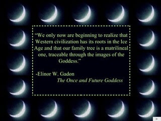 “ We only now are beginning to realize that Western civilization has its roots in the Ice Age and that our family tree is a matrilineal one, traceable through the images of the Goddess.”     -Elinor W. Gadon  The Once and Future Goddess 