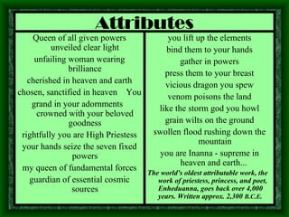 Attributes Queen of all given powers unveiled clear light unfailing woman wearing brilliance cherished in heaven and earth chosen, sanctified in heaven  You grand in your adornments  crowned with your beloved goodness rightfully you are High Priestess your hands seize the seven fixed powers my queen of fundamental forces guardian of essential cosmic sources you lift up the elements bind them to your hands gather in powers press them to your breast vicious dragon you spew venom poisons the land like the storm god you howl grain wilts on the ground swollen flood rushing down the mountain you are Inanna - supreme in heaven and earth...   The world's oldest attributable work, the work of priestess, princess, and poet, Enheduanna, goes back over 4,000 years. Written approx. 2,300  B.C.E. 