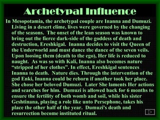 Archetypal Influence In Mesopotamia, the archetypal couple are Inanna and Dumuzi. Living in a desert clime, lives were governed by the changing of the seasons.  The onset of the lean season was known to bring out the fierce dark-side of the goddess of death and destruction, Ereshkigal.  Inanna decides to visit the Queen of the Underworld and must dance the dance of the seven veils.  Upon loosing them (death to the ego), Her life is reduced to naught.  As was so with Kali, Inanna also becomes nature “stripped of her clothes”. In effect, Ereshkigal sentences Inanna to death.  Nature dies. Through the intervention of the god Enki, Inanna could be reborn if another took her place.  She chose her beloved Dumuzi.  Later She laments Her actions and searches for him.  Dumuzi is allowed back for 6 months to ensure the fertility of both womb and soil, while his sister Geshtinana, playing a role like unto Persephone, takes his place the other half of the year.  Dumuzi's death and resurrection become instituted ritual.   