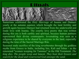 Rituals Sumerians celebrated the  Holy Marriage  of Inanna and Dumuzi   yearly at the autumn equinox which brought the land fertility and growth again because Dumuzi had returned from the underworld and made love with Inanna. The courtly love poetry that was written during this era is both earthly and spiritual, because human partners represented their divine counterparts: lovemaking was seen as a religious experience to be shared by everyone in the land, especially during the time of the Sacred Marriage Rite.  Seasonal male sacrifice of the king reverberates through the goddess myths from Greece to India, including Isis, Kali and Ishtar - as the renowned "women weeping for Tammuz" in the Old Testament.  The king dies. The people weep and lament. They beat their breasts and search for the dead and resurrected God amongst the sand. 