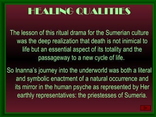 HEALING QUALITIES The lesson of this ritual drama for the Sumerian culture was the deep realization that death is not inimical to life but an essential aspect of its totality and the passageway to a new cycle of life.  So Inanna’s journey into the underworld was both a literal and symbolic enactment of a natural occurrence and its mirror in the human psyche as represented by Her earthly representatives: the priestesses of Sumeria. 