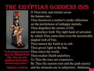The egyptian goddess ISIS "In the beginning there was Isis, Oldest of the Old.  She was the Goddess from whom  all becoming arose."  - Egyptian scripture O Thou holy and eternal savior  of the human race. Thou bestowest a mother's tender affections on the misfortunes of unhappy mortals. Thou dispellest the storms of life and strechest forth Thy right hand of salvation by which Thou unravelest even the inextricably tangled web of Fate. Thou turnest the Earth in its orb. Thou givest light to the Sun. Thou rulest the world. Thou readest Death underfoot. To Thee the stars are responsive. By Thee the seasons turn and the gods rejoice and the elements are in subjection. -Sekhemu 