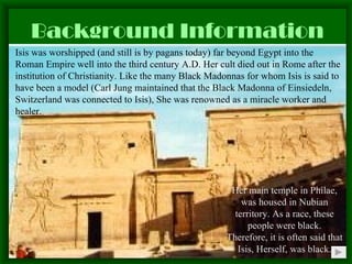 Background Information Isis was worshipped (and still is by pagans today) far beyond Egypt into the Roman Empire well into the third century A.D. Her cult died out in Rome after the institution of Christianity. Like the many Black Madonnas for whom Isis is said to have been a model (Carl Jung maintained that the Black Madonna of Einsiedeln, Switzerland was connected to Isis), She was renowned as a miracle worker and healer. Her main temple in Philae, was housed in Nubian territory. As a race, these people were black. Therefore, it is   often said that Isis, Herself, was black. 
