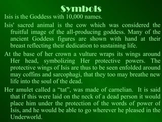 Symbols Isis is the Goddess with 10,000 names. Isis' sacred animal is the cow which was considered the fruitful image of the all-producing goddess. Many of the ancient Goddess figures are shown with hand at their breast reflecting their dedication to sustaining life. At the base of her crown a vulture wraps its wings around Her head, symbolizing Her protective powers. The protective wings of Isis are thus to be seen enfolded around may coffins and sarcophagi, that they too may breathe new life into the soul of the dead. Her amulet called a “tat”, was made of carnelian.  It is said that if this were laid on the neck of a dead person it would place him under the protection of the words of power of Isis, and he would be able to go wherever he pleased in the Underworld. 