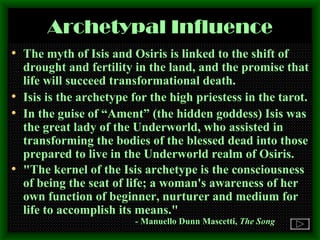 Archetypal Influence The myth of Isis and Osiris is linked to the shift of drought and fertility in the land, and the promise that life will succeed transformational death. Isis is the archetype for the high priestess in the tarot. In the guise of “Ament” (the hidden goddess) Isis was the great lady of the Underworld, who assisted in transforming the bodies of the blessed dead into those prepared to live in the Underworld realm of Osiris. "The kernel of the Isis archetype is the consciousness of being the seat of life; a woman's awareness of her own function of beginner, nurturer and medium for life to accomplish its means."    -  Manuello Dunn Mascetti,  The Song 