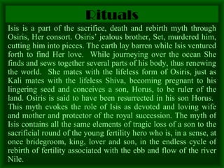 Rituals Isis is a part of the sacrifice, death and rebirth myth through Osiris, Her consort. Osiris’ jealous brother, Set, murdered him, cutting him into pieces. The earth lay barren while Isis ventured forth to find Her love.  While journeying over the ocean She finds and sews together several parts of his body, thus renewing the world.  She mates with the lifeless form of Osiris, just as Kali mates with the lifeless Shiva, becoming pregnant to his lingering seed and conceives a son, Horus, to be ruler of the land. Osiris is said to have been resurrected in his son Horus.  This myth evokes the role of Isis as devoted and loving wife and mother and protector of the royal succession. The myth of Isis contains all the same elements of tragic loss of a son to the sacrificial round of the young fertility hero who is, in a sense, at once bridegroom, king, lover and son, in the endless cycle of rebirth of fertility associated with the ebb and flow of the river Nile.  