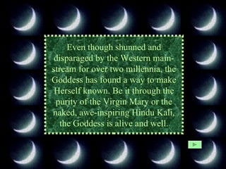 Even though shunned and disparaged by the Western main- stream for over two millennia, the Goddess has found a way to make Herself known. Be it through the purity of the Virgin Mary or the naked, awe-inspiring Hindu Kali, the Goddess is alive and well. 