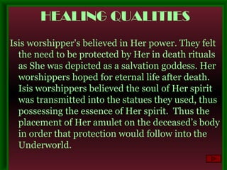 HEALING QUALITIES Isis worshipper's believed in Her power. They felt the need to be protected by Her in death rituals as She was depicted as a salvation goddess. Her worshippers hoped for eternal life after death. Isis worshippers believed the soul of Her spirit was transmitted into the statues they used, thus possessing the essence of Her spirit.  Thus the placement of Her amulet on the deceased’s body in order that protection would follow into the Underworld. 