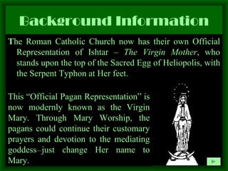 Background Information T he Roman Catholic Church now has their own Official Representation of Ishtar –  The Virgin Mother , who stands upon the top of the Sacred Egg of Heliopolis, with the Serpent Typhon at Her feet.  This “Official Pagan Representation” is now modernly known as the Virgin Mary. Through Mary Worship, the pagans could continue their customary prayers and devotion to the mediating goddess __ just change Her name to Mary. 