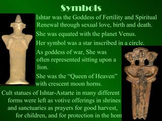 Symbols Ishtar was the Goddess of Fertility and Spiritual    Renewal through sexual love, birth and death.  She was equated with the planet Venus.  Her symbol was a star inscribed in a circle.  As goddess of war, She was    often represented sitting upon a    lion.  She was the “Queen of Heaven”   with crescent moon horns.  Cult statues of Ishtar-Astarte in many different  forms were left as votive offerings in shrines  and sanctuaries as prayers for good harvest,  for children, and for protection in the home. 