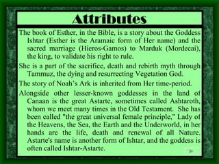 Attributes The book of Esther, in the Bible, is a story about the Goddess Ishtar (Esther is the Aramaic form of Her name) and the sacred marriage (Hieros-Gamos) to Marduk (Mordecai), the king, to validate his right to rule.  She is a part of the sacrifice, death and rebirth myth through Tammuz, the dying and resurrecting Vegetation God. The story of Noah’s Ark is inherited from Her time-period.  Alongside other lesser-known goddesses in the land of Canaan is the great Astarte, sometimes called Ashtaroth, whom we meet many times in the Old Testament.  She has been called "the great universal female principle," Lady of the Heavens, the Sea, the Earth and the Underworld, in her hands are the life, death and renewal of all Nature. Astarte's name is another form of Ishtar, and the goddess is often called Ishtar-Astarte. 
