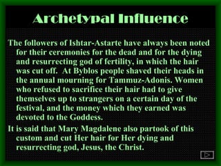 Archetypal Influence The followers of Ishtar-Astarte have always been noted for their ceremonies for the dead and for the dying and resurrecting god of fertility, in which the hair was cut off.  At Byblos people shaved their heads in the annual mourning for Tammuz-Adonis. Women who refused to sacrifice their hair had to give themselves up to strangers on a certain day of the festival, and the money which they earned was devoted to the Goddess.  It is said that Mary Magdalene also partook of this custom and cut Her hair for Her dying and resurrecting god, Jesus, the Christ. 