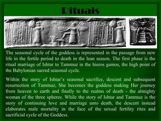 Rituals The seasonal cycle of the goddess is represented in the passage from new life in the fertile period to death in the lean season. The first phase is the ritual marriage of Ishtar to Tammuz in the hieros gamos, the high point of the Babylonian sacred seasonal cycle. Within the story of Ishtar’s seasonal sacrifice, descent and subsequent resurrection of Tammuz, She becomes the goddess making Her journey from heaven to earth and finally to the realms of death - the almighty woman of the three spheres. While the story of Ishtar and Tammuz is the story of continuing love and marriage unto death, the descent instead elaborates male mortality in the face of the sexual fertility rites and sacrificial cycle of the Goddess. 