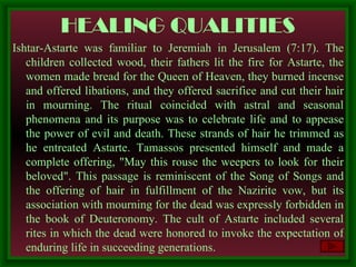 HEALING QUALITIES Ishtar-Astarte was familiar to Jeremiah in Jerusalem (7:17). The children collected wood, their fathers lit   the fire for Astarte, the women made bread for the Queen of Heaven, they burned incense and offered libations, and they offered sacrifice and cut their hair in mourning. The ritual coincided with astral and seasonal phenomena and its purpose was to celebrate life and to appease the power of evil and death. These strands of hair he trimmed as he entreated Astarte. Tamassos presented himself and made a complete offering, "May this rouse the weepers to look for their beloved". This passage is reminiscent of the Song of Songs and the offering of hair in fulfillment of the Nazirite vow, but its association with mourning for the dead was expressly forbidden in the book of Deuteronomy. The cult of Astarte included several rites in which the dead were honored to invoke the expectation of enduring life in succeeding generations.  