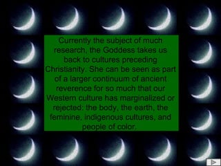 Currently the subject of much research, the Goddess takes us back to cultures preceding Christianity. She can be seen as part of a larger continuum of ancient reverence for so much that our Western culture has marginalized or rejected: the body, the earth, the feminine, indigenous cultures, and people of color.   