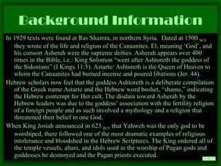 Background Information In 1929 texts were found at Ras Shamra, in northern Syria.  Dated at 1500  BCE  they wrote of the life and religion of the Canaanites. El, meaning ‘God’, and his consort Asherah were the supreme deities. Asherah appears over 400 times in the Bible, i.e.: King Solomon “went after Ashtoreth the goddess of the Sidonians” (I Kings 11:5). Astarte/ Ashtoreth is the Queen of Heaven to whom the Canaanites had burned incense and poured libations (Jer. 44). Hebrew scholars now feel that the goddess Ashtoreth is a deliberate compilation of the Greek name Astarte and the Hebrew word boshet, “shame,” indicating the Hebrew contempt for Her cult. The disdain toward Asherah by the Hebrew leaders was due to the goddess’ association with the fertility religion of a foreign people and as such involved a mythology and a religion that threatened their belief in one God.  When King Josiah announced in 623  BCE  that Yahweh was the only god to be worshiped, there followed one of the most dramatic examples of religious intolerance and bloodshed in the Hebrew Scriptures. The King ordered all of the temple vessels, altars, and idols used in the worship of Pagan gods and goddesses be destroyed and the Pagan priests executed .   