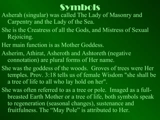 Symbols Asherah (singular) was called The Lady of Masonry and Carpentry and the Lady of the Sea. She is the Creatress of all the Gods, and Mistress of Sexual Rejoicing. Her main function is as Mother Goddess. Asherim, Athirat, Asheroth and Ashtoreth (negative connotation) are plural forms of Her name. She was the goddess of the woods.  Groves of trees were Her temples. Prov. 3:18 tells us of female Wisdom "she shall be a tree of life to all who lay hold on her".  She was often referred to as a tree or pole.  Imaged as a full-breasted Earth Mother or a tree of life, both symbols speak to regeneration (seasonal changes), sustenance and fruitfulness. The “May Pole” is attributed to Her. 