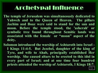 Archetypal Influence The temple of Jerusalem was simultaneously dedicated to Yahweh and to the Queen of Heaven.  The pillars Jachim and Boaz were said to stand for the sun and moon. Before the temple stood, the 'asherah' or symbolic tree found throughout Semitic lands was associated with the female  or “moon” aspect of the deity. Solomon introduced the worship of Ashtaroth into Israel -I Kings 11:4-5.  But Jezebel, daughter of the king of Tyre, and wife to Ahab, principally established Her worship.  She caused altars to be erected to this idol in every part of Israel; and at one time four hundred priests attended the worship of Ashtaroth, I Kings 18:7. 