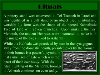 Rituals A pottery stand was uncovered at Tel Taanach in Israel and was identified as a cult stand or an object used in ritual and worship. Its form was the shape of the sacred Kabbalistic Tree of Life with seven branches.  Upon making the first Menorah, the ancient Hebrews were instructed to make it in the image of the tree (linked to Asherah).  While the Kabbala was practiced by men in the synagogues away from the domestic hearth, presided over by the woman in their homes is a powerful symbol of  that same Tree of Life which was the  heart of their own study. With the  ritual lighting of the Menorah, homage  to Asherah continues on even today. 