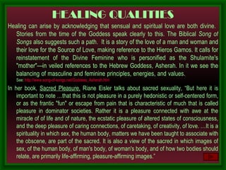 HEALING QUALITIES Healing can arise by acknowledging that sensual and spiritual love are both divine.  Stories from the time of the Goddess speak clearly to this. The Biblical  Song of Songs  also suggests such a path.  It is a story of the love of a man and woman and their love for the Source of Love, making reference to the Hieros Gamos. It calls for reinstatement of the Divine Feminine who is personified as the Shulamite's "mother"—in veiled references to the Hebrew Goddess, Asherah. In it we see the balancing of masculine and feminine principles, energies, and values.   See:  http://www.song-of-songs.net/Goddess_Asherah.htm In her book,  Sacred Pleasure,  Riane Eisler talks about sacred sexuality, “ But here it is important to note …that this is not pleasure in a purely hedonistic or self-centered form, or as the frantic "fun" or escape from pain that is characteristic of much that is called pleasure in dominator societies. Rather it is a pleasure connected with awe at the miracle of of life and of nature, the ecstatic pleasure of altered states of consciousness, and the deep pleasure of caring connections, of caretaking, of creativity, of love.  … It is a spirituality in which sex, the human body, matters we have been taught to associate with the obscene, are part of the sacred. It is also a view of the sacred in which images of sex, of the human body, of man's body, of woman's body, and of how two bodies should relate, are primarily life-affirming, pleasure-affirming images.”  
