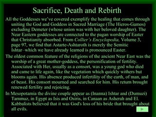 Sacrifice, Death and Rebirth   All the Goddesses we’ve covered exemplify the healing that comes through uniting the God and Goddess in Sacred Marriage (The Hieros-Gamos) excluding Demeter (whose union was with her beloved daughter). The Near Eastern goddesses are connected to the pagan worship of Easter that Christianity absorbed. From  Collier’s Encyclopedia,  Volume 3, page 97, we find that Astarte-Ashtaroth is merely the Semitic Ishtar __ which we have already learned is pronounced Easter. The oldest common feature of the religions of the ancient Near East was the worship of a great mother-goddess, the personification of fertility. Associated with Her, usually as a consort, was a young god who died and came to life again, like the vegetation which quickly withers but blooms again. His absence produced infertility of the earth, of man, and of beast. His consort mourned and searched for him. His return brought renewed fertility and rejoicing.  In Mesopotamia the divine couple appear as (Inanna) Ishtar and (Dumuzi) Tammuz, in Egypt as Isis and Osiris, in Canaan as Asherah and El.  Kabbalists believed that it was God's loss of his bride that brought about all evils. 