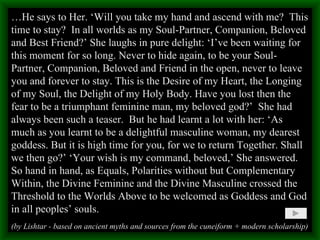 … He says to Her. ‘Will you take my hand and ascend with me?  This time to stay?  In all worlds as my Soul-Partner, Companion, Beloved and Best Friend?’ She laughs in pure delight: ‘I’ve been waiting for this moment for so long. Never to hide again, to be your Soul-Partner, Companion, Beloved and Friend in the open, never to leave you and forever to stay. This is the Desire of my Heart, the Longing of my Soul, the Delight of my Holy Body. Have you lost then the fear to be a triumphant feminine man, my beloved god?’  She had always been such a teaser.  But he had learnt a lot with her: ‘As much as you learnt to be a delightful masculine woman, my dearest goddess. But it is high time for you, for we to return Together. Shall we then go?’ ‘Your wish is my command, beloved,’ She answered. So hand in hand, as Equals, Polarities without but Complementary Within, the Divine Feminine and the Divine Masculine crossed the Threshold to the Worlds Above to be welcomed as Goddess and God in all peoples’ souls. (by Lishtar - based on ancient myths and sources from the cuneiform + modern scholarship) 