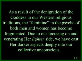 As a result of the denigration of the Goddess in our Western religious traditions, the “feminine” in the psyche of both men and women has become fragmented. Due to our focusing on and venerating Her  lighter  side, we have cast Her darker aspects deeply into our collective unconscious.  