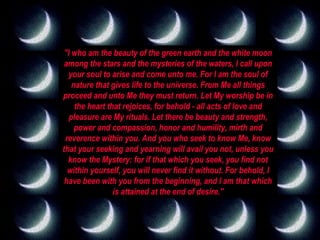 "I who am the beauty of the green earth and the white moon among the stars and the mysteries of the waters, I call upon your soul to arise and come unto me. For I am the soul of nature that gives life to the universe. From Me all things proceed and unto Me they must return. Let My worship be in the heart that rejoices, for behold - all acts of love and pleasure are My rituals. Let there be beauty and strength, power and compassion, honor and humility, mirth and reverence within you. And you who seek to know Me, know that your seeking and yearning will avail you not, unless you know the Mystery: for if that which you seek, you find not within yourself, you will never find it without. For behold, I have been with you from the beginning, and I am that which is attained at the end of desire." 