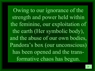 Owing to our ignorance of the strength and power held within the feminine, our exploitation of the earth (Her symbolic body), and the abuse of our own bodies, Pandora’s box (our unconscious) has been opened and the trans-formative chaos has begun. 